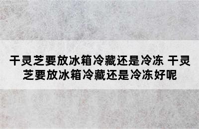 干灵芝要放冰箱冷藏还是冷冻 干灵芝要放冰箱冷藏还是冷冻好呢